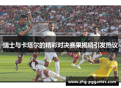 瑞士与卡塔尔的精彩对决赛果揭晓引发热议